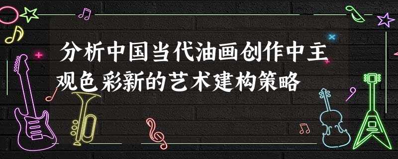 分析中国当代油画创作中主观色彩新的艺术建构策略 分析中国当代油画创作中主观色彩新的艺术建构策略