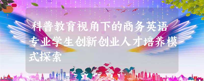 科普教育视角下的商务英语专业学生创新创业人才培养模式探索 科普教育视角下的商务英语专业学生创新创业人才培养模式探索