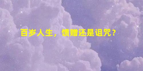 百岁人生,馈赠还是诅咒? 百岁人生,馈赠还是诅咒?