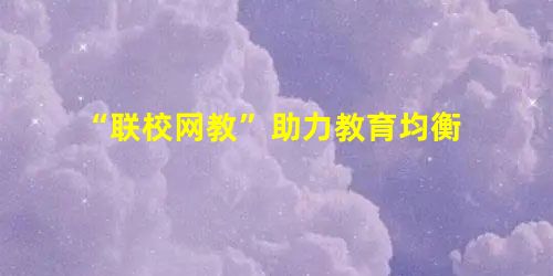 “联校网教”助力教育均衡 “联校网教”助力教育均衡