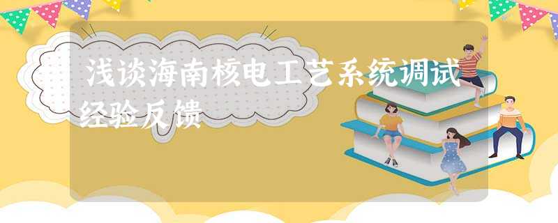 浅谈海南核电工艺系统调试经验反馈 浅谈海南核电工艺系统调试经验反馈