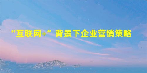 “互联网+”背景下企业营销策略创新探讨 “互联网+”背景下企业营销策略创新探讨
