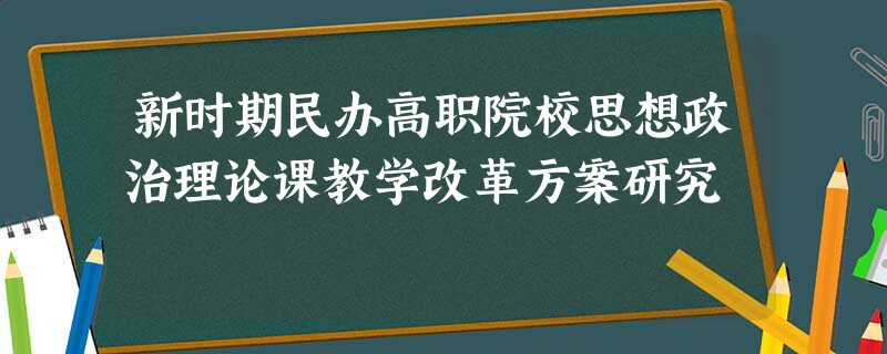 新时期民办高职院校思想政治理论课教学改革方案研究 新时期民办高职院校思想政治理论课教学改革方案研究