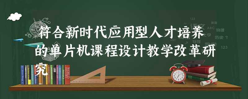符合新时代应用型人才培养的单片机课程设计教学改革研究 符合新时代应用型人才培养的单片机课程设计教学改革研究