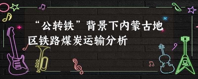 “公转铁”背景下内蒙古地区铁路煤炭运输分析 “公转铁”背景下内蒙古地区铁路煤炭运输分析