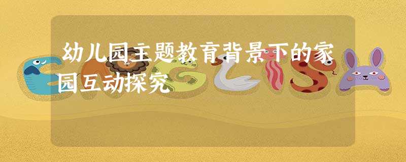 幼儿园主题教育背景下的家园互动探究 幼儿园主题教育背景下的家园互动探究