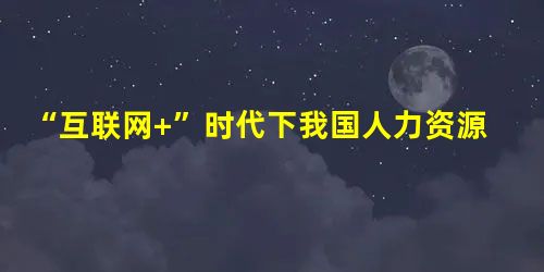 “互联网+”时代下我国人力资源管理的发展趋势探讨 “互联网+”时代下我国人力资源管理的发展趋势探讨