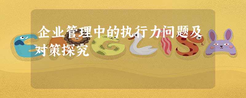 企业管理中的执行力问题及对策探究 企业管理中的执行力问题及对策探究