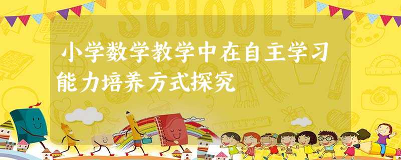 小学数学教学中在自主学习能力培养方式探究 小学数学教学中在自主学习能力培养方式探究