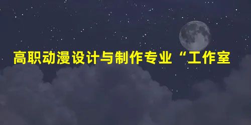 高职动漫设计与制作专业“工作室制”教学模式初探 高职动漫设计与制作专业“工作室制”教学模式初探