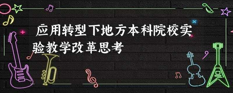 应用转型下地方本科院校实验教学改革思考 应用转型下地方本科院校实验教学改革思考