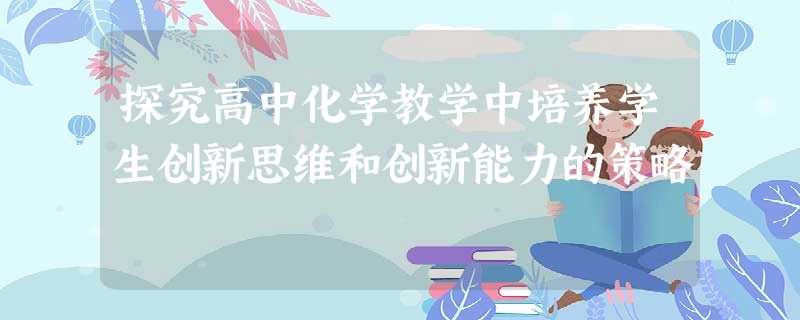 探究高中化学教学中培养学生创新思维和创新能力的策略 探究高中化学教学中培养学生创新思维和创新能力的策略