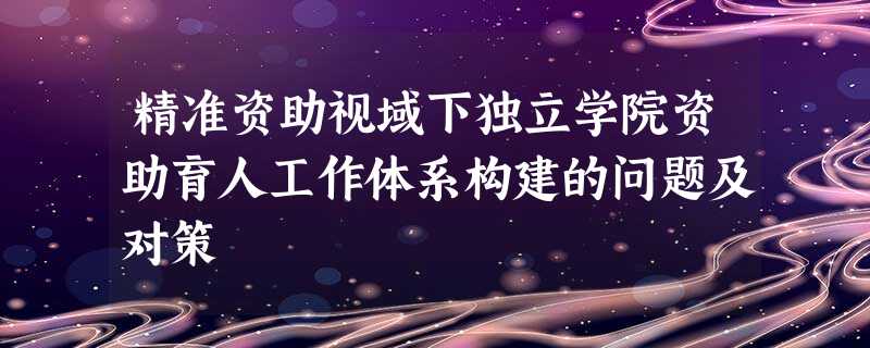精准资助视域下独立学院资助育人工作体系构建的问题及对策 精准资助视域下独立学院资助育人工作体系构建的问题及对策