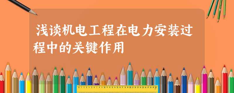 浅谈机电工程在电力安装过程中的关键作用 浅谈机电工程在电力安装过程中的关键作用