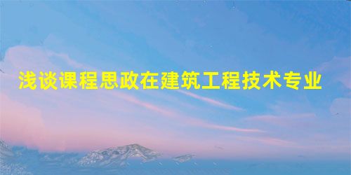 浅谈课程思政在建筑工程技术专业建设中的意义 浅谈课程思政在建筑工程技术专业建设中的意义