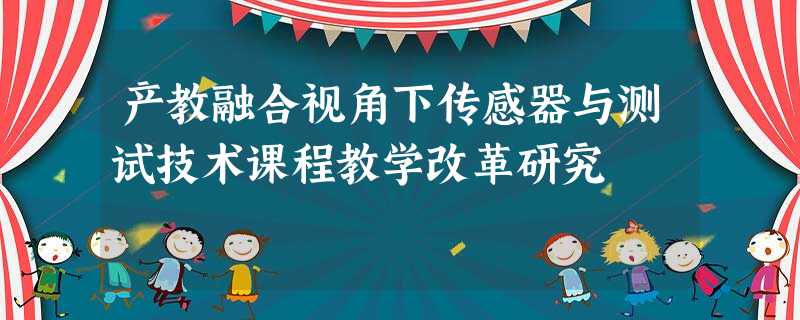 产教融合视角下传感器与测试技术课程教学改革研究 产教融合视角下传感器与测试技术课程教学改革研究