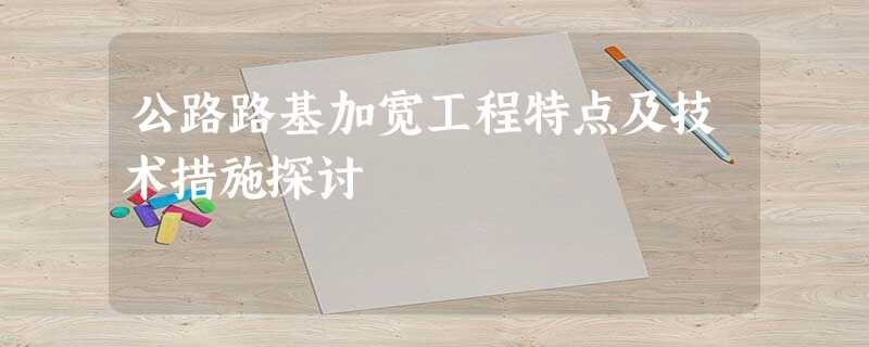 公路路基加宽工程特点及技术措施探讨 公路路基加宽工程特点及技术措施探讨