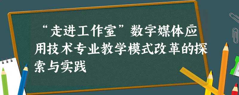 “走进工作室”数字媒体应用技术专业教学模式改革的探索与实践 “走进工作室”数字媒体应用技术专业教学模式改革的探索与实践