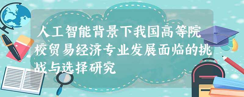 人工智能背景下我国高等院校贸易经济专业发展面临的挑战与选择研究 人工智能背景下我国高等院校贸易经济专业发展面临的挑战与选择研究