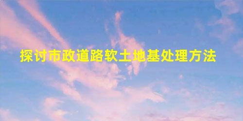 探讨市政道路软土地基处理方法 探讨市政道路软土地基处理方法