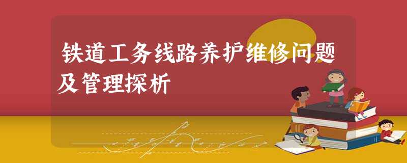 铁道工务线路养护维修问题及管理探析 铁道工务线路养护维修问题及管理探析