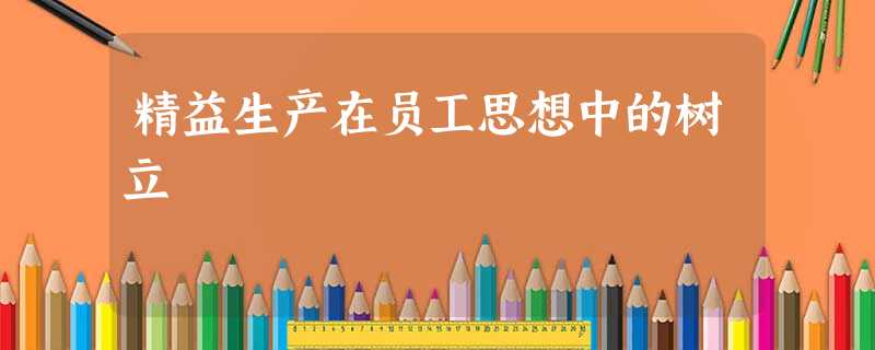 精益生产在员工思想中的树立 精益生产在员工思想中的树立