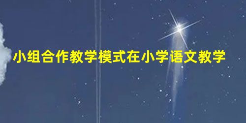 小组合作教学模式在小学语文教学中的应用 小组合作教学模式在小学语文教学中的应用