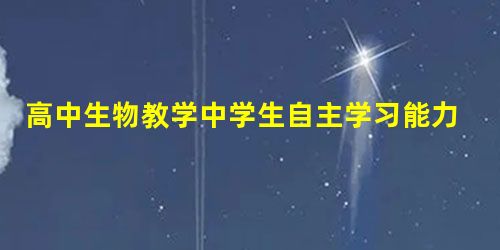 高中生物教学中学生自主学习能力培养的有效策略 高中生物教学中学生自主学习能力培养的有效策略