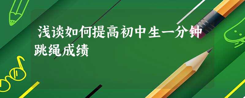 浅谈如何提高初中生一分钟跳绳成绩 浅谈如何提高初中生一分钟跳绳成绩