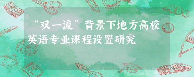 “双一流”背景下地方高校英语专业课程设置研究 “双一流”背景下地方高校英语专业课程设置研究