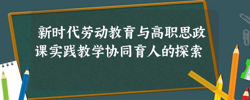新时代劳动教育与高职思政课实践教学协同育人的探索 新时代劳动教育与高职思政课实践教学协同育人的探索