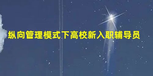 纵向管理模式下高校新入职辅导员提升育人实效性的路径探析 纵向管理模式下高校新入职辅导员提升育人实效性的路径探析