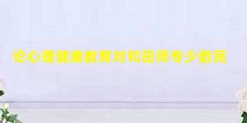 论心理健康教育对和田师专少数民族大学生的重要性 论心理健康教育对和田师专少数民族大学生的重要性