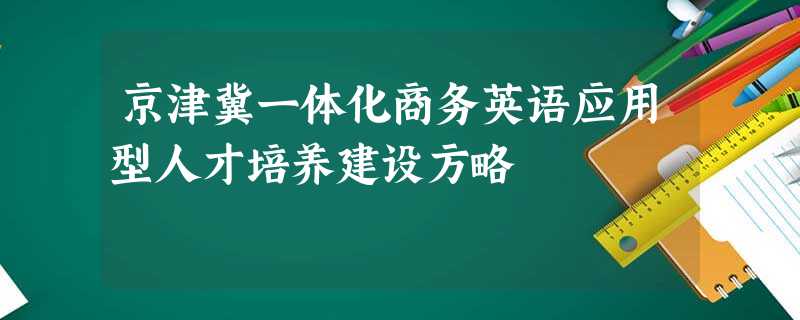 京津冀一体化商务英语应用型人才培养建设方略 京津冀一体化商务英语应用型人才培养建设方略