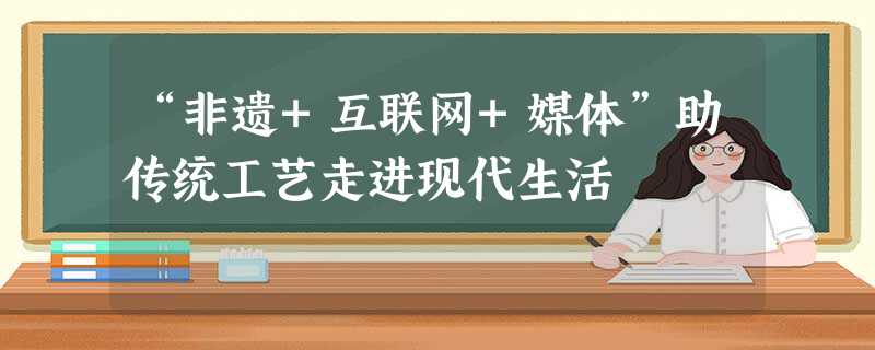 “非遗+互联网+媒体”助传统工艺走进现代生活 “非遗+互联网+媒体”助传统工艺走进现代生活