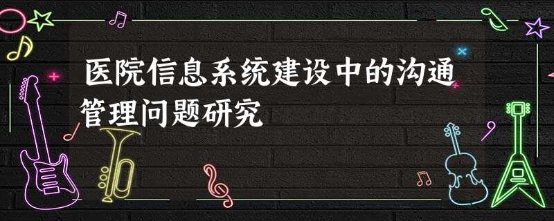 医院信息系统建设中的沟通管理问题研究 医院信息系统建设中的沟通管理问题研究
