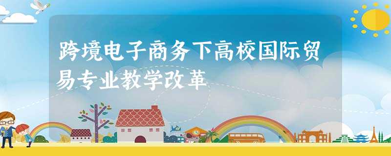 跨境电子商务下高校国际贸易专业教学改革 跨境电子商务下高校国际贸易专业教学改革