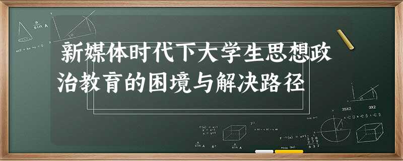新媒体时代下大学生思想政治教育的困境与解决路径 新媒体时代下大学生思想政治教育的困境与解决路径