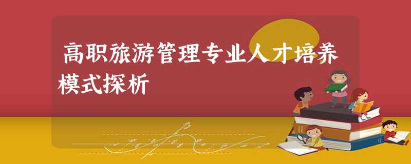 高职旅游管理专业人才培养模式探析 高职旅游管理专业人才培养模式探析