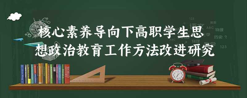 核心素养导向下高职学生思想政治教育工作方法改进研究 核心素养导向下高职学生思想政治教育工作方法改进研究