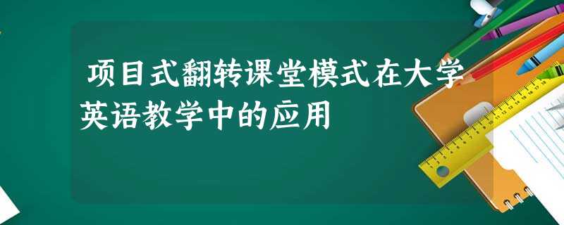 项目式翻转课堂模式在大学英语教学中的应用 项目式翻转课堂模式在大学英语教学中的应用