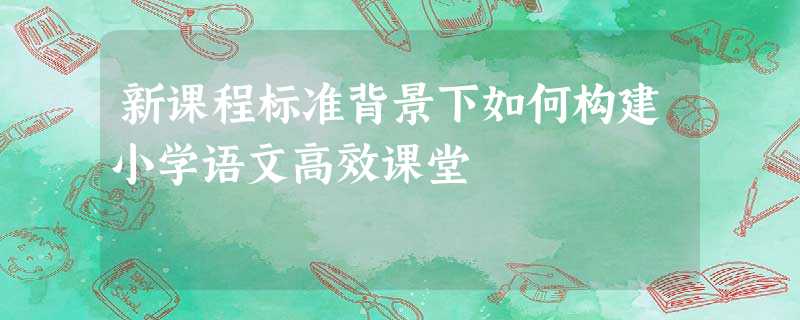 新课程标准背景下如何构建小学语文高效课堂 新课程标准背景下如何构建小学语文高效课堂