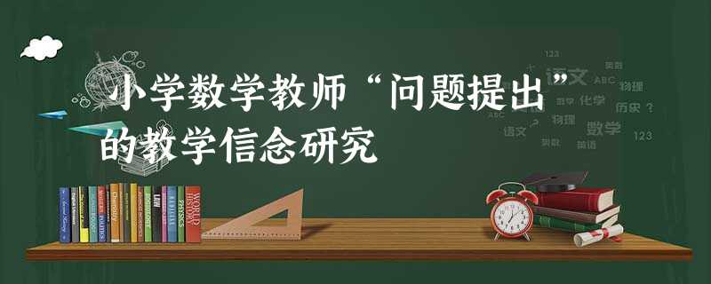 小学数学教师“问题提出”的教学信念研究 小学数学教师“问题提出”的教学信念研究