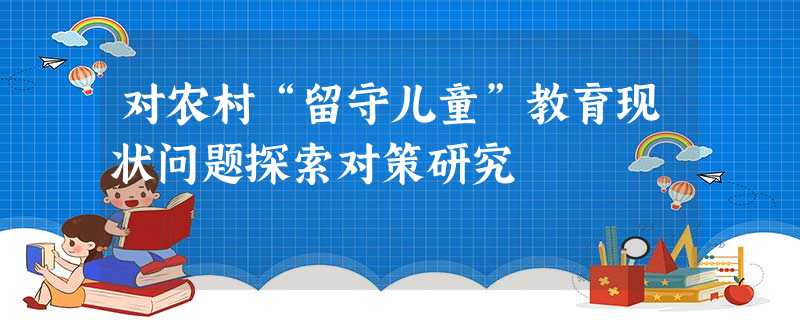 对农村“留守儿童”教育现状问题探索对策研究 对农村“留守儿童”教育现状问题探索对策研究