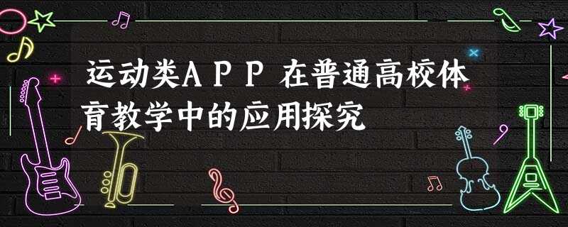 运动类APP在普通高校体育教学中的应用探究 运动类APP在普通高校体育教学中的应用探究