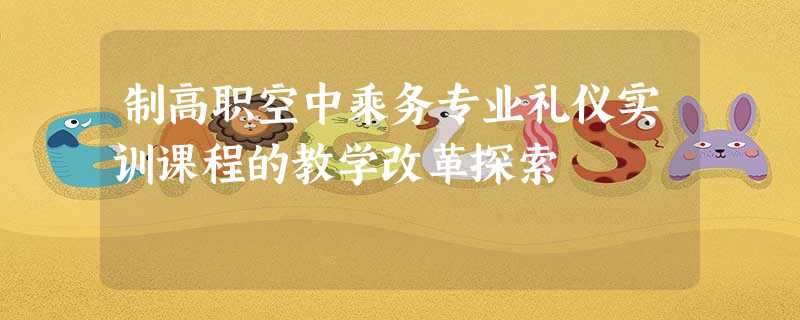 制高职空中乘务专业礼仪实训课程的教学改革探索 制高职空中乘务专业礼仪实训课程的教学改革探索