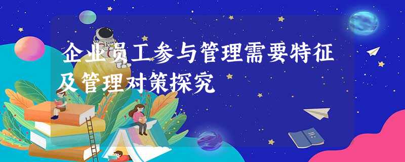 企业员工参与管理需要特征及管理对策探究 企业员工参与管理需要特征及管理对策探究