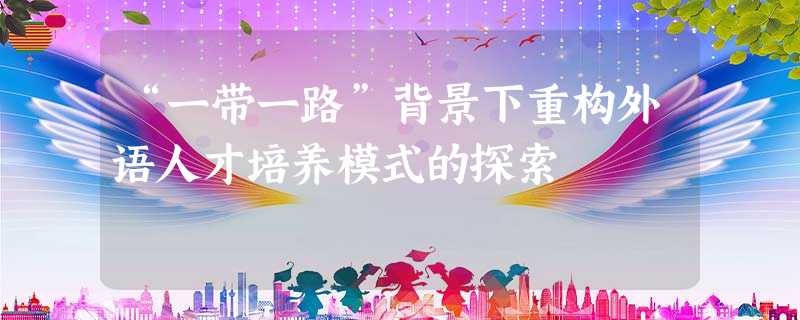 “一带一路”背景下重构外语人才培养模式的探索 “一带一路”背景下重构外语人才培养模式的探索