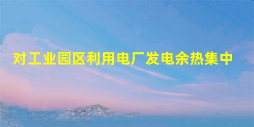 对工业园区利用电厂发电余热集中供热的探讨 对工业园区利用电厂发电余热集中供热的探讨