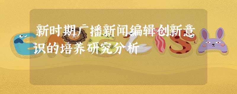 新时期广播新闻编辑创新意识的培养研究分析 新时期广播新闻编辑创新意识的培养研究分析